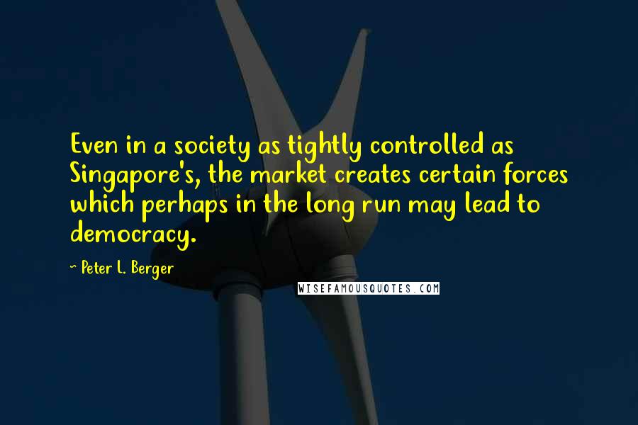 Peter L. Berger Quotes: Even in a society as tightly controlled as Singapore's, the market creates certain forces which perhaps in the long run may lead to democracy.