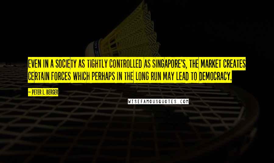 Peter L. Berger Quotes: Even in a society as tightly controlled as Singapore's, the market creates certain forces which perhaps in the long run may lead to democracy.