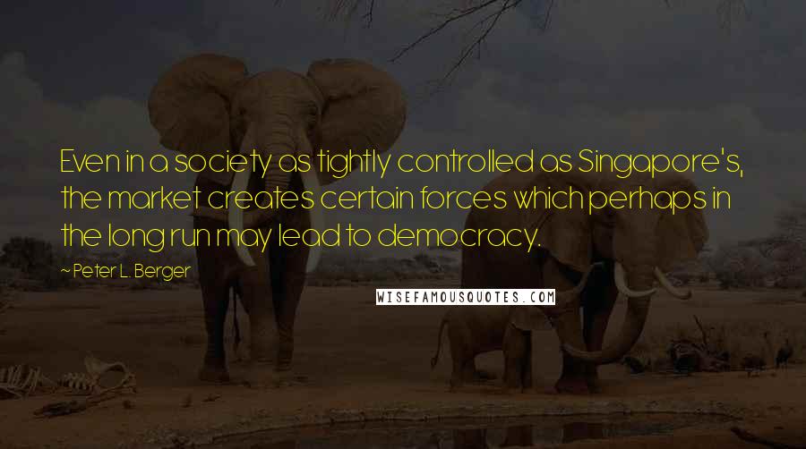 Peter L. Berger Quotes: Even in a society as tightly controlled as Singapore's, the market creates certain forces which perhaps in the long run may lead to democracy.