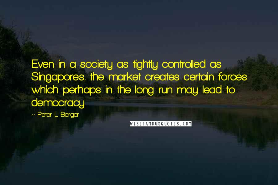 Peter L. Berger Quotes: Even in a society as tightly controlled as Singapore's, the market creates certain forces which perhaps in the long run may lead to democracy.