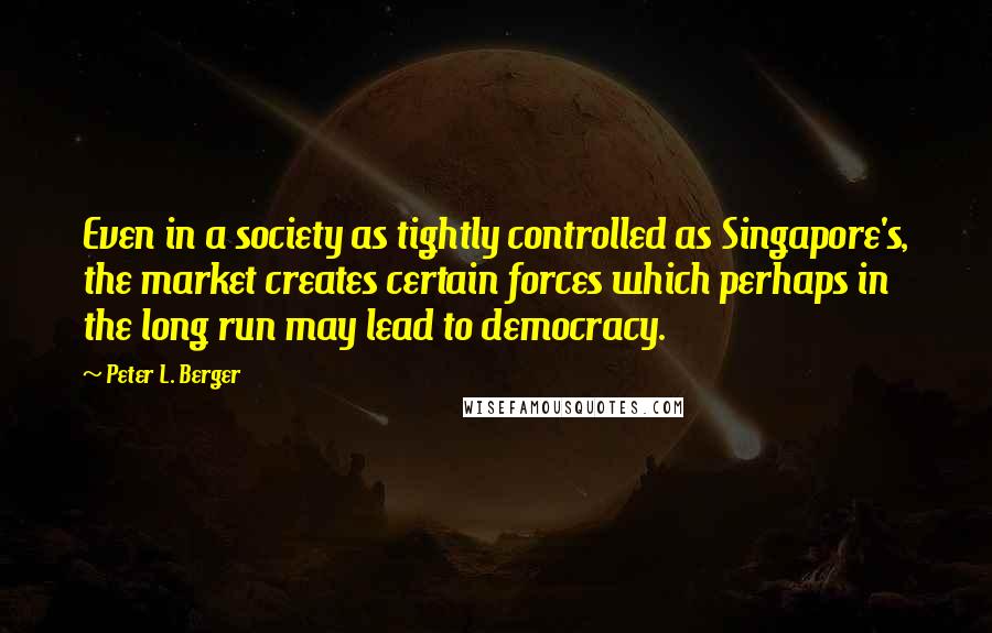 Peter L. Berger Quotes: Even in a society as tightly controlled as Singapore's, the market creates certain forces which perhaps in the long run may lead to democracy.