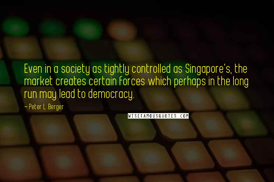 Peter L. Berger Quotes: Even in a society as tightly controlled as Singapore's, the market creates certain forces which perhaps in the long run may lead to democracy.