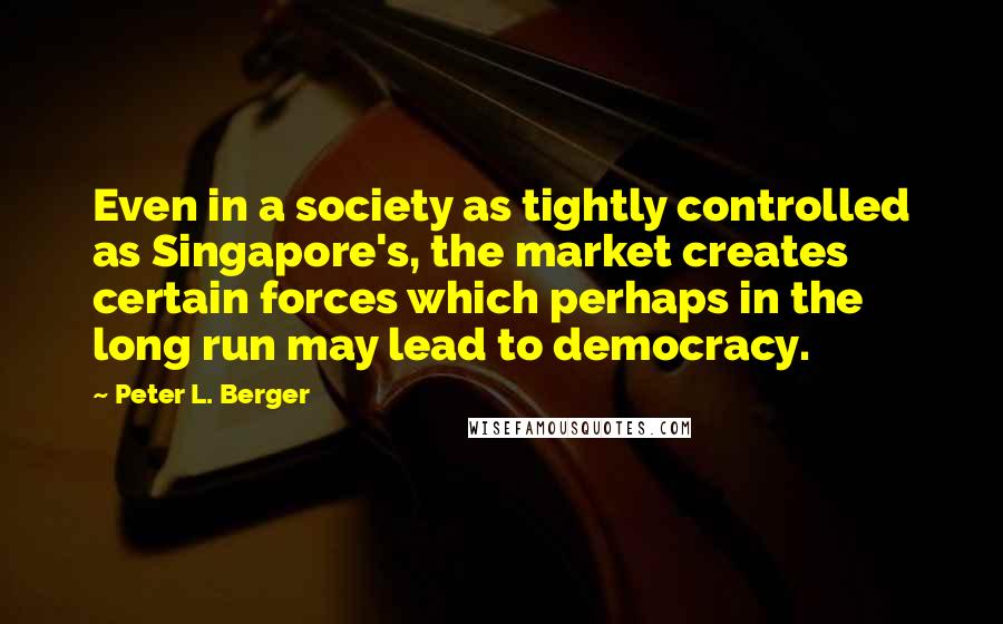 Peter L. Berger Quotes: Even in a society as tightly controlled as Singapore's, the market creates certain forces which perhaps in the long run may lead to democracy.