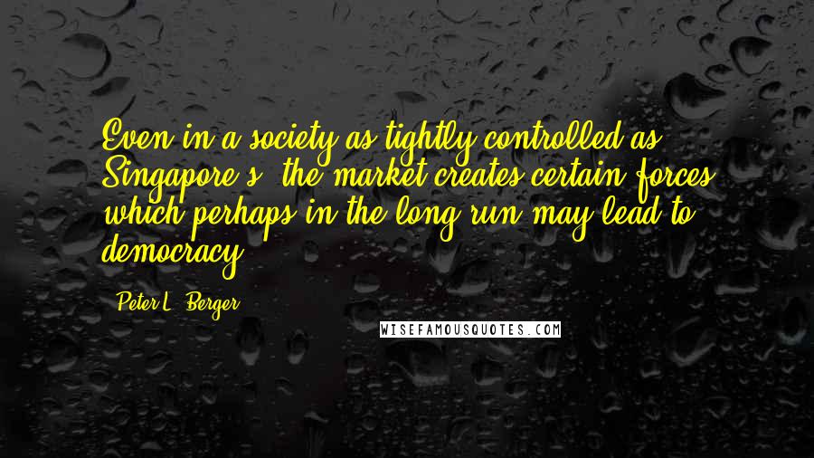 Peter L. Berger Quotes: Even in a society as tightly controlled as Singapore's, the market creates certain forces which perhaps in the long run may lead to democracy.