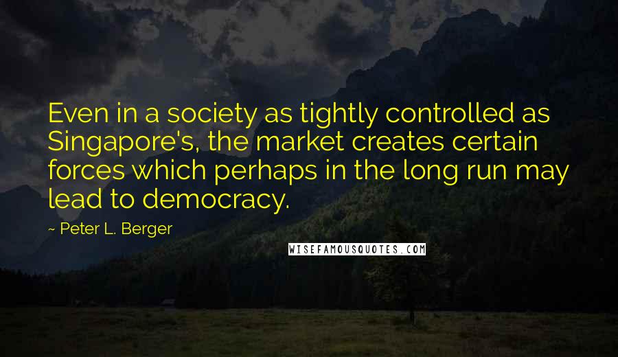 Peter L. Berger Quotes: Even in a society as tightly controlled as Singapore's, the market creates certain forces which perhaps in the long run may lead to democracy.