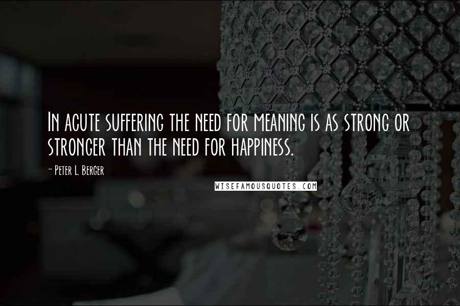 Peter L. Berger Quotes: In acute suffering the need for meaning is as strong or stronger than the need for happiness.