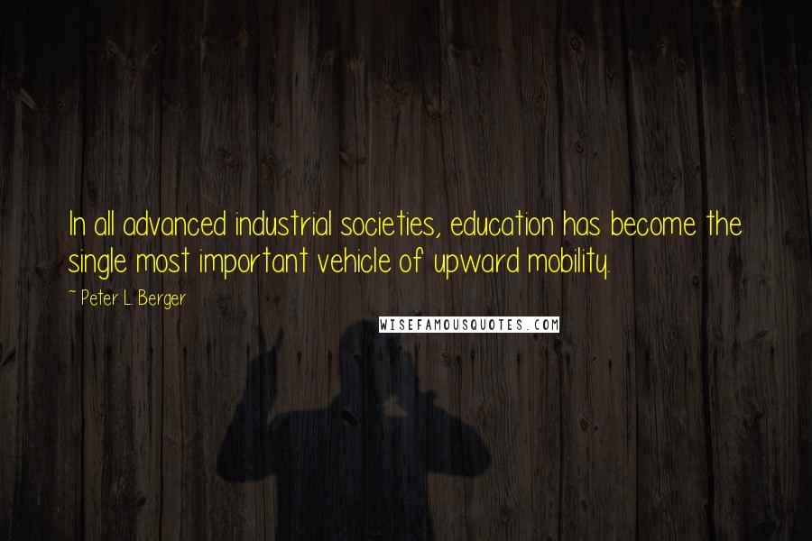 Peter L. Berger Quotes: In all advanced industrial societies, education has become the single most important vehicle of upward mobility.