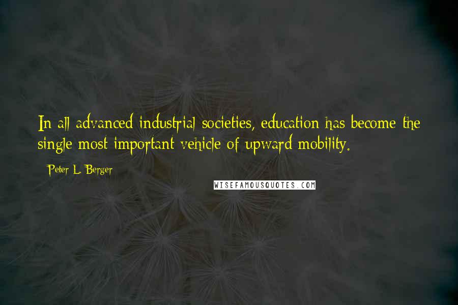 Peter L. Berger Quotes: In all advanced industrial societies, education has become the single most important vehicle of upward mobility.