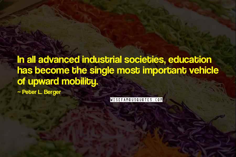 Peter L. Berger Quotes: In all advanced industrial societies, education has become the single most important vehicle of upward mobility.