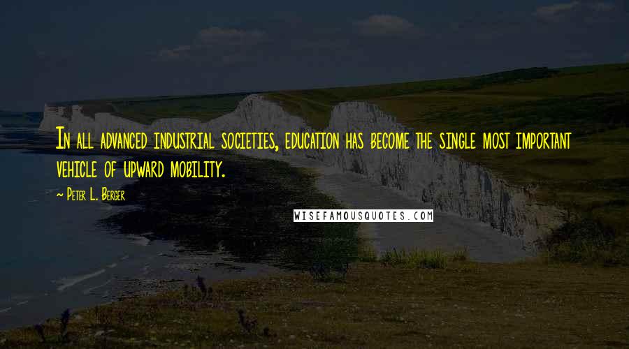 Peter L. Berger Quotes: In all advanced industrial societies, education has become the single most important vehicle of upward mobility.
