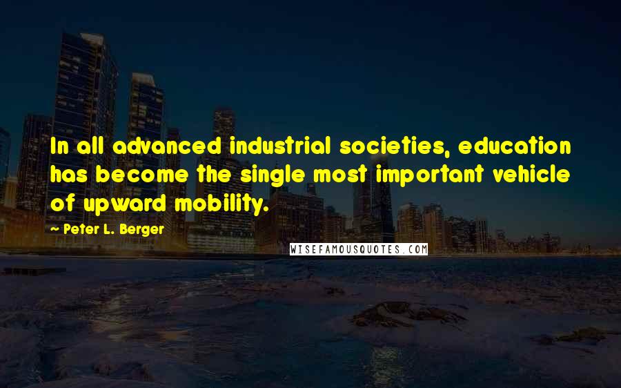 Peter L. Berger Quotes: In all advanced industrial societies, education has become the single most important vehicle of upward mobility.