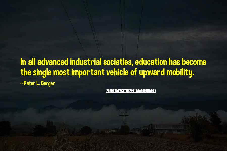 Peter L. Berger Quotes: In all advanced industrial societies, education has become the single most important vehicle of upward mobility.