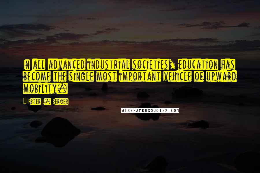 Peter L. Berger Quotes: In all advanced industrial societies, education has become the single most important vehicle of upward mobility.