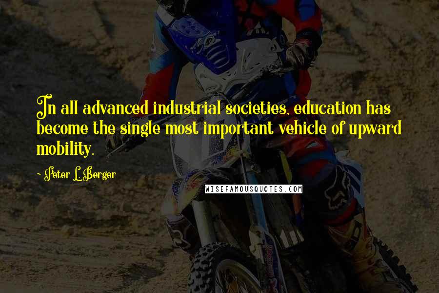 Peter L. Berger Quotes: In all advanced industrial societies, education has become the single most important vehicle of upward mobility.