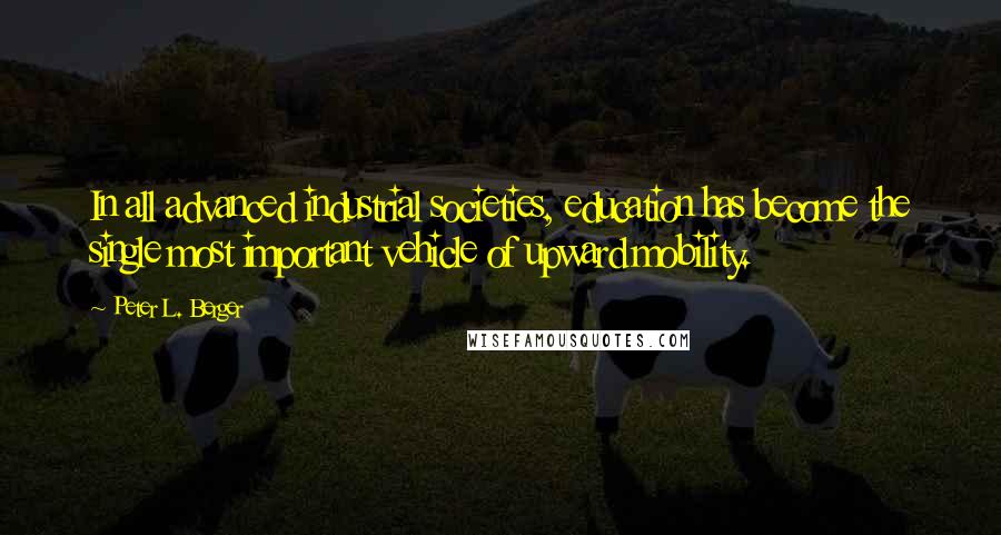 Peter L. Berger Quotes: In all advanced industrial societies, education has become the single most important vehicle of upward mobility.