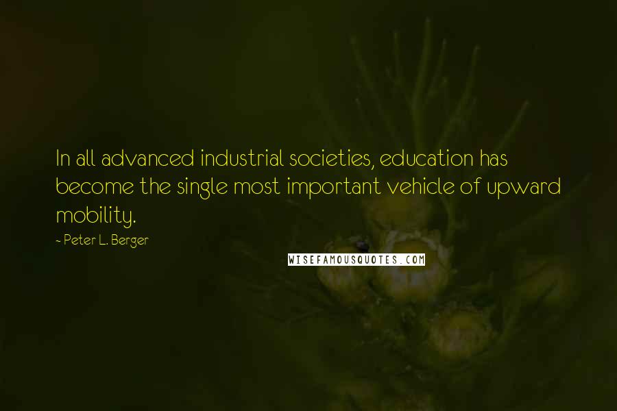 Peter L. Berger Quotes: In all advanced industrial societies, education has become the single most important vehicle of upward mobility.