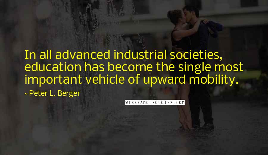 Peter L. Berger Quotes: In all advanced industrial societies, education has become the single most important vehicle of upward mobility.