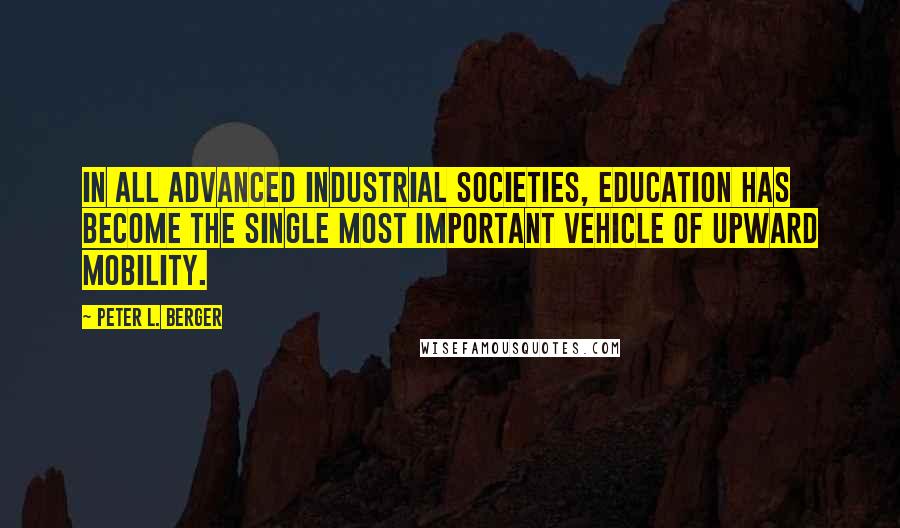 Peter L. Berger Quotes: In all advanced industrial societies, education has become the single most important vehicle of upward mobility.