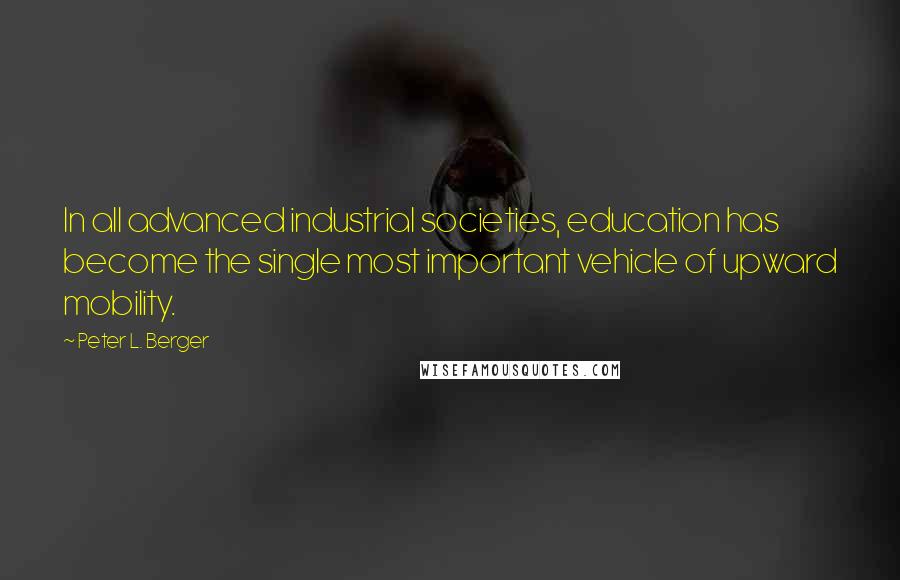 Peter L. Berger Quotes: In all advanced industrial societies, education has become the single most important vehicle of upward mobility.