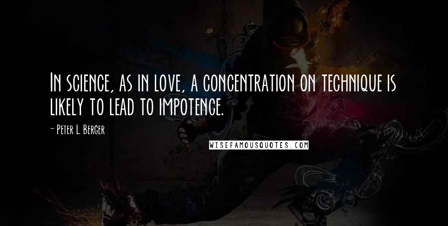 Peter L. Berger Quotes: In science, as in love, a concentration on technique is likely to lead to impotence.