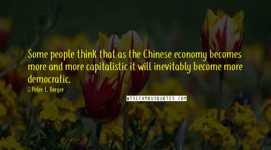 Peter L. Berger Quotes: Some people think that as the Chinese economy becomes more and more capitalistic it will inevitably become more democratic.
