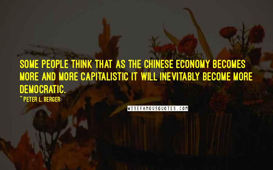 Peter L. Berger Quotes: Some people think that as the Chinese economy becomes more and more capitalistic it will inevitably become more democratic.