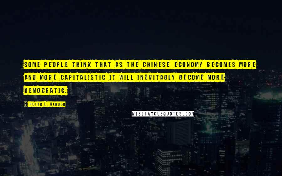 Peter L. Berger Quotes: Some people think that as the Chinese economy becomes more and more capitalistic it will inevitably become more democratic.