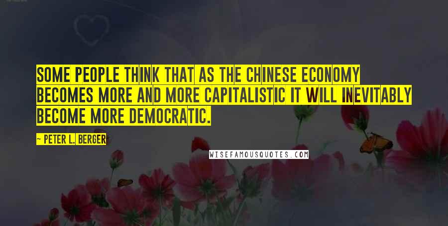 Peter L. Berger Quotes: Some people think that as the Chinese economy becomes more and more capitalistic it will inevitably become more democratic.