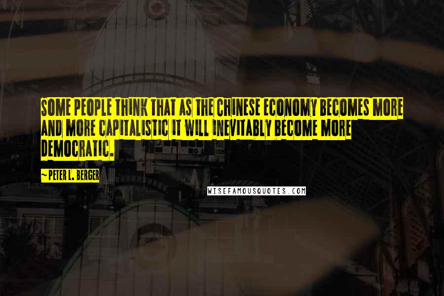Peter L. Berger Quotes: Some people think that as the Chinese economy becomes more and more capitalistic it will inevitably become more democratic.