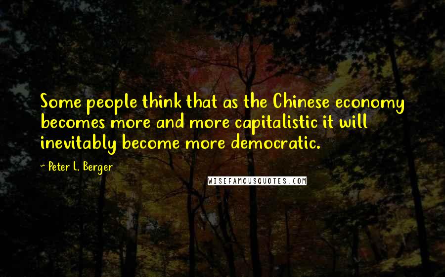 Peter L. Berger Quotes: Some people think that as the Chinese economy becomes more and more capitalistic it will inevitably become more democratic.