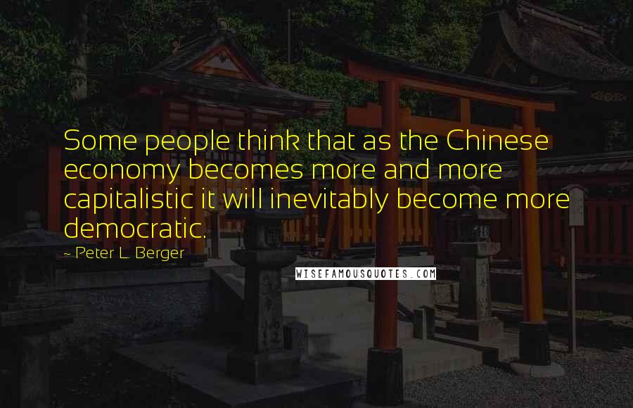 Peter L. Berger Quotes: Some people think that as the Chinese economy becomes more and more capitalistic it will inevitably become more democratic.