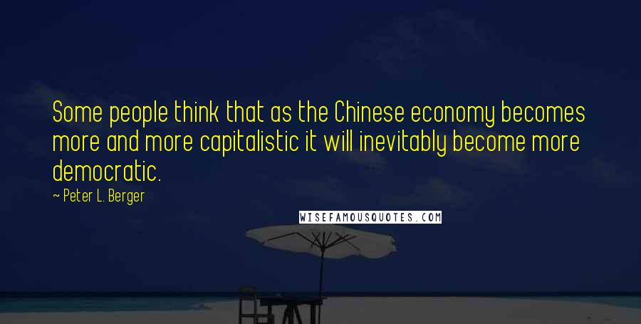 Peter L. Berger Quotes: Some people think that as the Chinese economy becomes more and more capitalistic it will inevitably become more democratic.