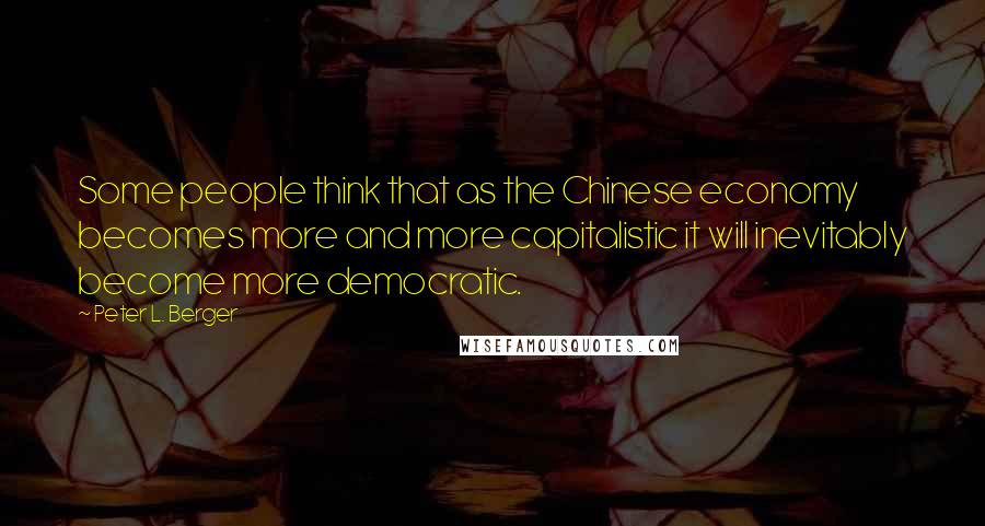 Peter L. Berger Quotes: Some people think that as the Chinese economy becomes more and more capitalistic it will inevitably become more democratic.