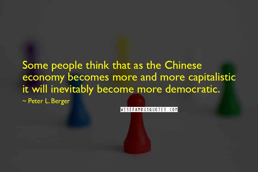 Peter L. Berger Quotes: Some people think that as the Chinese economy becomes more and more capitalistic it will inevitably become more democratic.
