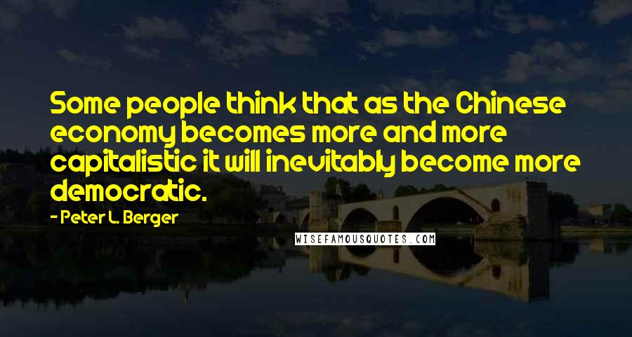 Peter L. Berger Quotes: Some people think that as the Chinese economy becomes more and more capitalistic it will inevitably become more democratic.