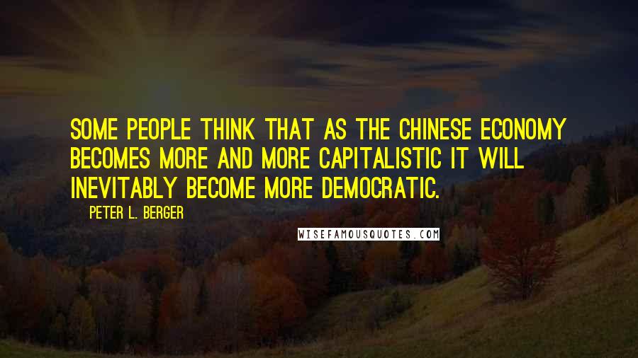 Peter L. Berger Quotes: Some people think that as the Chinese economy becomes more and more capitalistic it will inevitably become more democratic.
