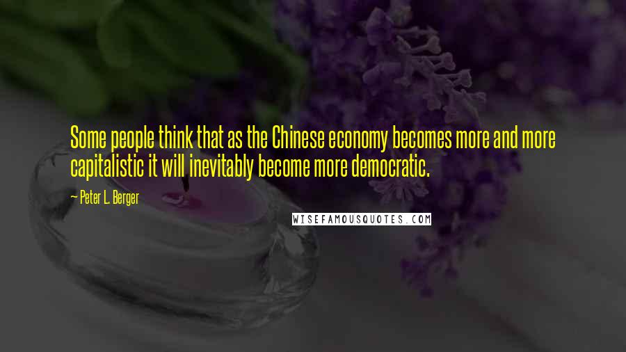 Peter L. Berger Quotes: Some people think that as the Chinese economy becomes more and more capitalistic it will inevitably become more democratic.