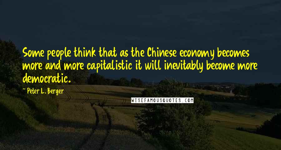 Peter L. Berger Quotes: Some people think that as the Chinese economy becomes more and more capitalistic it will inevitably become more democratic.