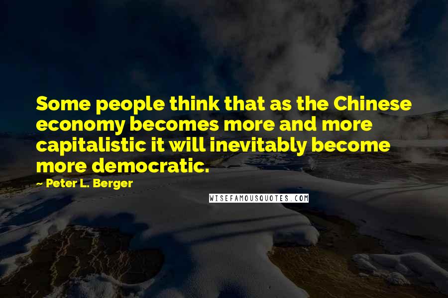 Peter L. Berger Quotes: Some people think that as the Chinese economy becomes more and more capitalistic it will inevitably become more democratic.