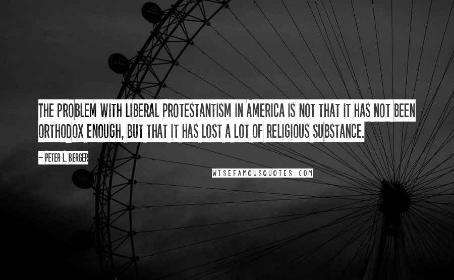 Peter L. Berger Quotes: The problem with liberal Protestantism in America is not that it has not been orthodox enough, but that it has lost a lot of religious substance.