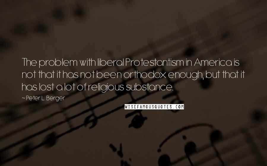 Peter L. Berger Quotes: The problem with liberal Protestantism in America is not that it has not been orthodox enough, but that it has lost a lot of religious substance.