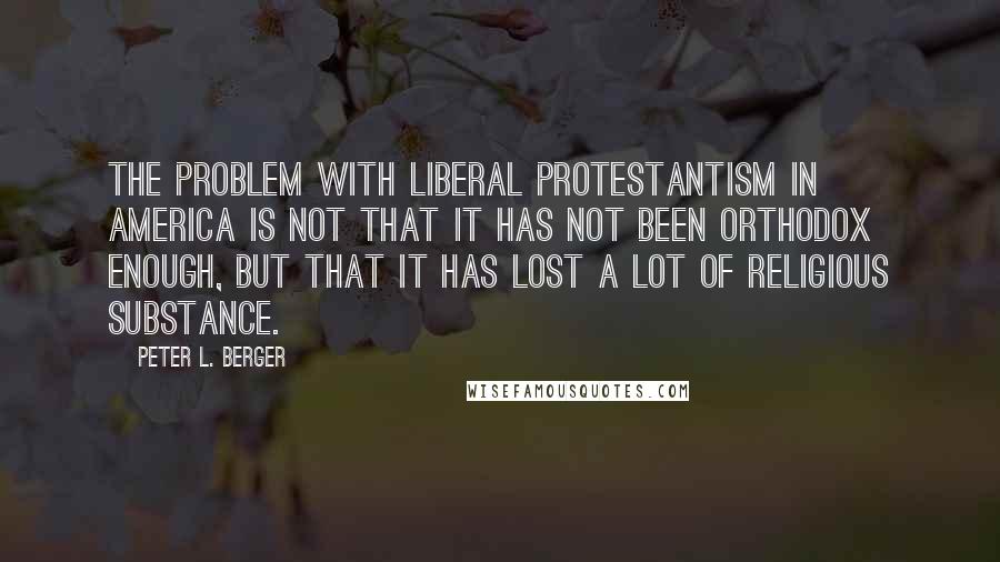 Peter L. Berger Quotes: The problem with liberal Protestantism in America is not that it has not been orthodox enough, but that it has lost a lot of religious substance.