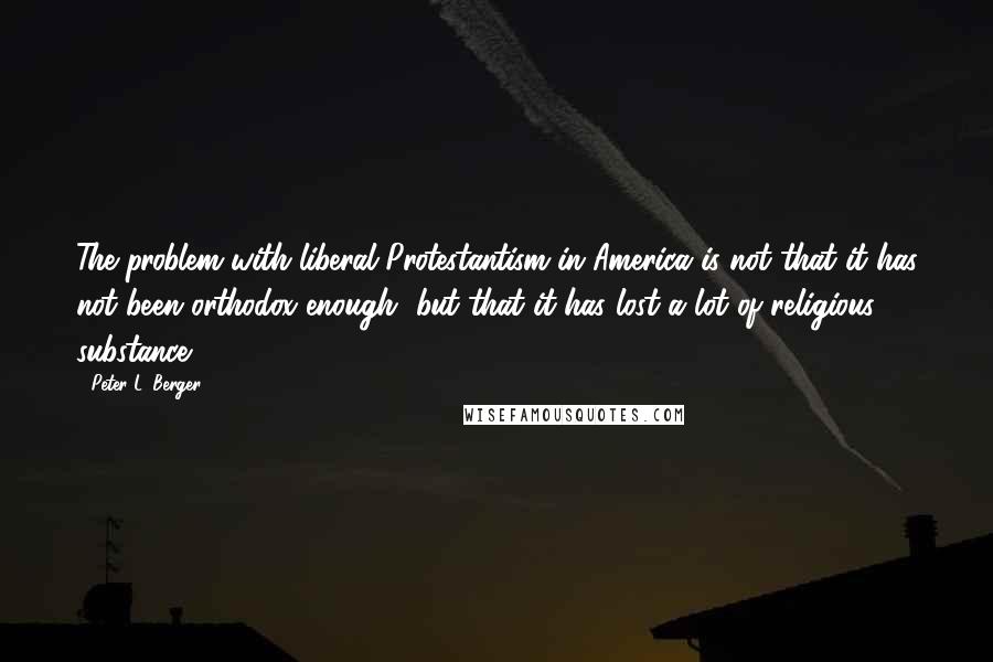 Peter L. Berger Quotes: The problem with liberal Protestantism in America is not that it has not been orthodox enough, but that it has lost a lot of religious substance.