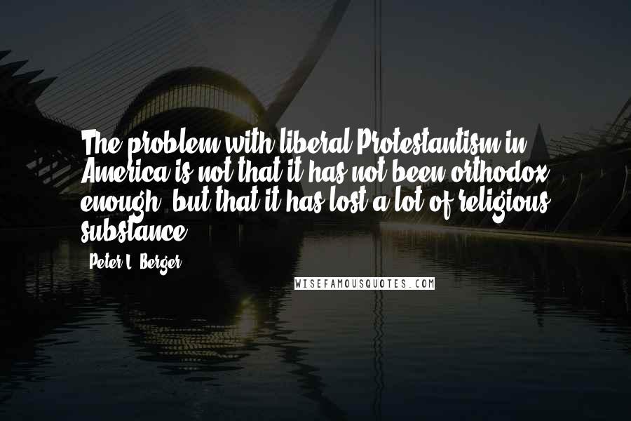 Peter L. Berger Quotes: The problem with liberal Protestantism in America is not that it has not been orthodox enough, but that it has lost a lot of religious substance.