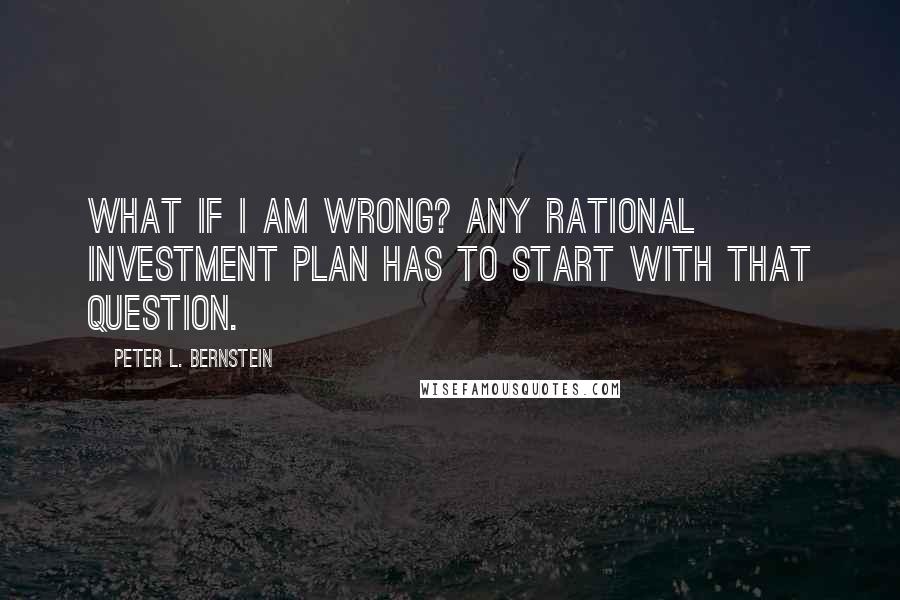 Peter L. Bernstein Quotes: What if I am wrong? Any rational investment plan has to start with that question.