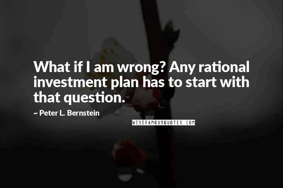 Peter L. Bernstein Quotes: What if I am wrong? Any rational investment plan has to start with that question.