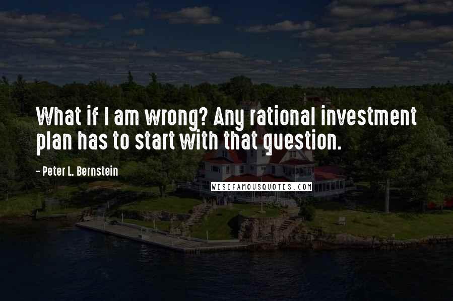 Peter L. Bernstein Quotes: What if I am wrong? Any rational investment plan has to start with that question.