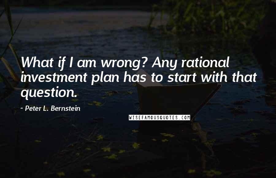 Peter L. Bernstein Quotes: What if I am wrong? Any rational investment plan has to start with that question.