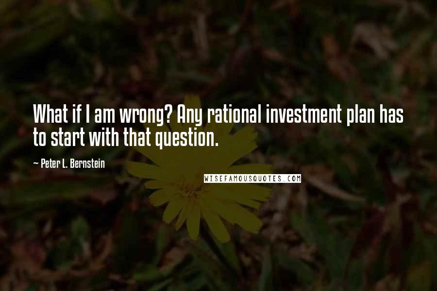 Peter L. Bernstein Quotes: What if I am wrong? Any rational investment plan has to start with that question.