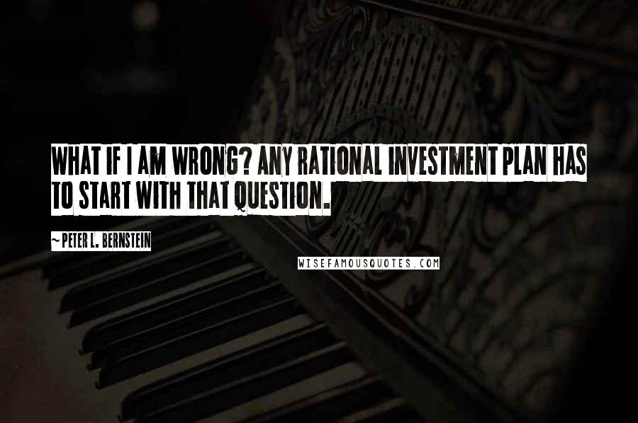 Peter L. Bernstein Quotes: What if I am wrong? Any rational investment plan has to start with that question.